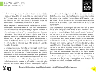 podiam decidir que partes daquele conhecimento eram dadas
a conhecer ao público em geral. Isto deu origem ao conceito
do “4º Poder”, pela força que sempre teve nas democracias e
que também, no caso das ditaduras, voltou-se contra ele,
censurando-o e controlando-o com “mão de ferro”.
Mas o advento da Internet trouxe a liberação do acesso à
informação e ao conhecimento e criou uma independência
cada vez maior das massas em relação àqueles “núcleos de
informação e conhecimento”. As massas não deixam de cruzar
e consultar a informação, no entanto, detêm uma fatia de
poder do acesso ao conhecimento semelhante aos meios de
comunicação - e, pelo menos nos países desenvolvidos, a
custos muito baixos, já que se pode “estabelecer” como fonte
de informação a Internet, que não pressupõe grandes
inversões de capital.
As consequências desta liberação da informação envolvem um
amplo espectro, desde atividades meramente pessoais e
cotidianas, às empresariais e governamentais. Em termos
pessoais, os usuários da Internet têm criado, com ajuda ínﬁma
ou até inexistente das instituições, uma diversidade de canais
de comunicação onde são criados, seja de raiz, seja
evolucionariamente, grupos de aﬁnidade e interesse cujos
números, em muitos casos, chegam rapidamente a níveis
impensáveis até há alguns anos. Como exemplos recentes
deste fenômeno cada vez mais frequente, temos movimentos
de caráter social e político, como o Occupy Wall Street, o 15-M,
a Primavera Árabe, bem como, por outro lado, vários festivais
musicais e culturais com concorrência maciça de
espectadores.
Estes movimentos acabam por ter uma vida real e outra
virtual que ultrapassa em muito a sua existência física,
presente ou passada. Já que não é necessário estar “presente”
ou “no centro” de um acontecimento ou evento para receber,
produzir e disseminar informação sobre ele, tudo isso
proporcionado pelos dados gerados em tempo real, feedbacks
e comentários gerais ou vindos dos grupos de aﬁnidade e
interesse com extrema rapidez. A cerimônia de abertura dos
Jogos Olímpicos de Londres, transmitida ao vivo para todo o
mundo, e que durou 3 horas, gerou mais de 7 milhões de
Tweets diretamente relacionados com o evento. Isto prova
que, uma vez disseminada a informação, ela deixa de ser
exclusivamente controlada pelos “núcleos de informação e
conhecimento” e passa para o controle público, que a divulga,
comenta e a ela acresce e proporciona uma imagem de
aceitação ou repúdio imediata e qualiﬁcada.
WORLD
TREND
REPORT
2012 / 2013
343
CROWD EVERYTHING
REVISÃO DE CONTEÚDOS
Documento licenciado a Luis Rasquilha com o email luis.rasquilha@ayrww.com
 