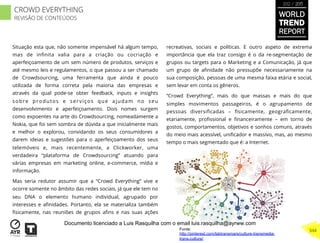 Situação esta que, não somente impensável há algum tempo,
mas de inﬁnita valia para a criação ou cocriação e
aperfeiçoamento de um sem número de produtos, serviços e
até mesmo leis e regulamentos, o que passou a ser chamado
de Crowdsourcing, uma ferramenta que ainda é pouco
utilizada de forma correta pela maioria das empresas e
através da qual pode-se obter feedback, inputs e insights
sobre produtos e serviços que ajudam no seu
desenvolvimento e aperfeiçoamento. Dois nomes surgem
como expoentes na arte do Crowdsourcing, nomeadamente a
Nokia, que foi sem sombra de dúvida a que inicialmente mais
e melhor o explorou, convidando os seus consumidores a
darem ideias e sugestões para o aperfeiçoamento dos seus
telemóveis e, mais recentemente, a Clickworker, uma
verdadeira “plataforma de Crowdsourcing” atuando para
várias empresas em marketing online, e-commerce, mídia e
informação.
Mas seria redutor assumir que a “Crowd Everything” vive e
ocorre somente no âmbito das redes sociais, já que ele tem no
seu DNA o elemento humano individual, agrupado por
interesses e aﬁnidades. Portanto, ela se materializa também
ﬁsicamente, nas reuniões de grupos aﬁns e nas suas ações
recreativas, sociais e políticas. E outro aspeto de extrema
importância que ela traz consigo é o da re-segmentação de
grupos ou targets para o Marketing e a Comunicação, já que
um grupo de aﬁnidade não pressupõe necessariamente na
sua composição, pessoas de uma mesma faixa etária e social,
sem levar em conta os gêneros.
“Crowd Everything”, mais do que massas e mais do que
simples movimentos passageiros, é o agrupamento de
pessoas diversiﬁcadas – ﬁsicamente, geograﬁcamente,
etariamente, proﬁssional e ﬁnanceiramente – em torno de
gostos, comportamentos, objetivos e sonhos comuns, através
do meio mais acessível, uniﬁcador e massivo, mas, ao mesmo
tempo o mais segmentado que é: a Internet.
Fonte:
http://pinterest.com/labtransmars/culture-transmedia-
trans-culture/
WORLD
TREND
REPORT
2012 / 2013
344
CROWD EVERYTHING
REVISÃO DE CONTEÚDOS
Documento licenciado a Luis Rasquilha com o email luis.rasquilha@ayrww.com
 