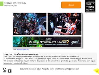 STAR CRAFT – FENÔMENO NA COREIA DO SUL
Star Craft é um videojogo de estratégia em tempo real da Blizzard, criadora do famoso World of Warcraft.
A popularidade do jogo na Coreia do Sul é tão grande, que alguns canais de TV transmitem partidas do jogo durante horas.
Os torneios proﬁssionais movem milhares de pessoas e têm um nível de produção que rivaliza fortemente com alguns
programas e eventos televisivos.
Social
Fonte: http://www.gomtv.net/
WORLD
TREND
REPORT
2012 / 2013
346
CROWD EVERYTHING
MANIFESTAÇÕES
Documento licenciado a Luis Rasquilha com o email luis.rasquilha@ayrww.com
 