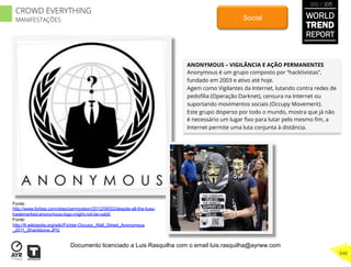 ANONYMOUS – VIGILÂNCIA E AÇÃO PERMANENTES
Anonymous é um grupo composto por “hacktivistas”,
fundado em 2003 e ativo até hoje.
Agem como Vigilantes da Internet, lutando contra redes de
pedoﬁlia (Operação Darknet), censura na Internet ou
suportando movimentos sociais (Occupy Movement).
Este grupo disperso por todo o mundo, mostra que já não
é necessário um lugar ﬁxo para lutar pelo mesmo ﬁm, a
Internet permite uma luta conjunta à distância.
Social
Fonte:
http://www.forbes.com/sites/parmyolson/2012/08/02/despite-all-the-fuss-
trademarked-anonymous-logo-might-not-be-valid/
Fonte:
http://fr.wikipedia.org/wiki/Fichier:Occupy_Wall_Street_Anonymous
_2011_Shankbone.JPG
WORLD
TREND
REPORT
2012 / 2013
348
CROWD EVERYTHING
MANIFESTAÇÕES
Documento licenciado a Luis Rasquilha com o email luis.rasquilha@ayrww.com
 