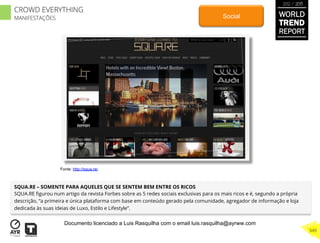SQUA.RE – SOMENTE PARA AQUELES QUE SE SENTEM BEM ENTRE OS RICOS
SQUA.RE ﬁgurou num artigo da revista Forbes sobre as 5 redes sociais exclusivas para os mais ricos e é, segundo a própria
descrição, “a primeira e única plataforma com base em conteúdo gerado pela comunidade, agregador de informação e loja
dedicada às suas ideias de Luxo, Estilo e Lifestyle”.
Social
Fonte: http://squa.re/
WORLD
TREND
REPORT
2012 / 2013
349
CROWD EVERYTHING
MANIFESTAÇÕES
Documento licenciado a Luis Rasquilha com o email luis.rasquilha@ayrww.com
 