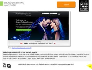 BEAUTIFUL PEOPLE – SÓ ENTRA QUEM É BONITO
BeautifulPeople.com é uma rede social voltada para encontros românticos, onde é necessário ser bonito para acessá-la. Somente
aqueles selecionados mediante os critérios estabelcidos pela rede recebem acesso à plataforma. O sucesso é tão grande que
mais de 700 casais já se formaram a partir do site, e é a maior rede do gênero.
Social
Fonte: http://www.beautifulpeople.com/en-PT
WORLD
TREND
REPORT
2012 / 2013
350
CROWD EVERYTHING
MANIFESTAÇÕES
Documento licenciado a Luis Rasquilha com o email luis.rasquilha@ayrww.com
 