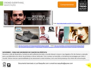 NOVEMBRO – PARA DAR UM BIGODE NO CANCRO DA PRÓSTATA
Durante o mês de Novembro, homens (e até mulheres) de todo o mundo deixam crescer o seu bigode a ﬁm de chamar a atenção
para a problemática do câncer da próstata e câncer testicular. Com começo na Austrália, a iniciativa já se propagou por todo o
mundo. Várias marcas e personalidades já se associaram a esta iniciativa, com uma forte presença nos meios de comunicação.
Comportamental
Fonte: http://hollyonhealth.com/2011/11/11/movember/
Fonte: http://au.movember.com/news/view/id/2524/category/global/ Fonte: http://us.movember.com/news/view/id/2724/category/local/
Fonte: http://shopwithmeaning.org/2011/10/demitasse-moustache-necklace-movember-innovative-and-unique-movember-merchandise/
WORLD
TREND
REPORT
2012 / 2013
352
CROWD EVERYTHING
MANIFESTAÇÕES
Documento licenciado a Luis Rasquilha com o email luis.rasquilha@ayrww.com
 