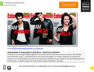TEAM EDWARD VS TEAM JACOB VS TEAM BELLA – ADEPTOS DE VAMPIROS
Os ﬁlmes e livros da Saga Twilight originaram um fenômeno de massas em torno dos vampiros. Mas também
outro fenômeno surgiu – a divisão de fãs em torno das personagens, um vampiro (Edward), um lobisomem
(Jacob) e uma humana (Bella). Esta cisão aparentemente amigável, levou à produção de merchandising especíﬁco
e direcionado – o desejo conjunto de consumidores acabou moldando o mercado.
Transcendental
Fonte: http://ianeavesdropper.blogspot.pt/2009_11_01_archive.html
WORLD
TREND
REPORT
2012 / 2013
355
CROWD EVERYTHING
MANIFESTAÇÕES
Documento licenciado a Luis Rasquilha com o email luis.rasquilha@ayrww.com
 