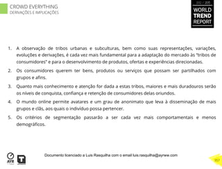 1.  A observação de tribos urbanas e subculturas, bem como suas representações, variações,
evoluções e derivações, é cada vez mais fundamental para a adaptação do mercado às “tribos de
consumidores” e para o desenvolvimento de produtos, ofertas e experiências direcionadas.
2.  Os consumidores querem ter bens, produtos ou serviços que possam ser partilhados com
grupos e aﬁns.
3.  Quanto mais conhecimento e atenção for dada a estas tribos, maiores e mais duradouros serão
os níveis de conquista, conﬁança e retenção de consumidores delas oriundos.
4.  O mundo online permite avatares e um grau de anonimato que leva à disseminação de mais
grupos e clãs, aos quais o indivíduo possa pertencer.
5.  Os critérios de segmentação passarão a ser cada vez mais comportamentais e menos
demográﬁcos.
WORLD
TREND
REPORT
2012 / 2013
357
CROWD EVERYTHING
DERIVAÇÕES E IMPLICAÇÕES
Documento licenciado a Luis Rasquilha com o email luis.rasquilha@ayrww.com
 