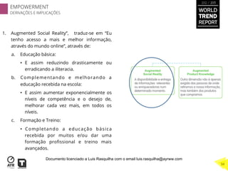 1.  Augmented Social Reality”, traduz-se em “Eu
tenho acesso a mais e melhor informação,
através do mundo online”, através de:
a.  Educação básica:
•  E assim reduzindo drasticamente ou
erradicando a iliteracia.
b.  Complementando e melhorando a
educação recebida na escola:
•  E assim aumentar exponencialmente os
níveis de competência e o desejo de,
melhorar cada vez mais, em todos os
níveis.
c.  Formação e Treino:
•  Completando a educação básica
recebida por muitos e/ou dar uma
formação proﬁssional e treino mais
avançados.
WORLD
TREND
REPORT
2012 / 2013
EMPOWERMENT
DERIVAÇÕES E IMPLICAÇÕES
34
Documento licenciado a Luis Rasquilha com o email luis.rasquilha@ayrww.com
 