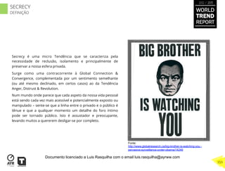 Secrecy é uma micro Tendência que se caracteriza pela
necessidade de reclusão, isolamento e principalmente de
preservar a nossa esfera privada.
Surge como uma contracorrente à Global Connection &
Convergence, complementada por um sentimento semelhante
(ou até mesmo declinado, em certos casos) ao da Tendência
Anger, Distrust & Revolution.
Num mundo onde parece que cada aspeto da nossa vida pessoal
está sendo cada vez mais acessível e potencialmente exposto ou
manipulado – sente-se que a linha entre o privado e o público é
tênue e que a qualquer momento um detalhe do foro íntimo
pode ser tornado público. Isto é assustador e preocupante,
levando muitos a quererem desligar-se por completo.
Fonte:
http://www.globalresearch.ca/big-brother-is-watching-you -
pervasive-surveillance-under-obama/14249
WORLD
TREND
REPORT
2012 / 2013
359
SECRECY
DEFINIÇÃO
Documento licenciado a Luis Rasquilha com o email luis.rasquilha@ayrww.com
 
