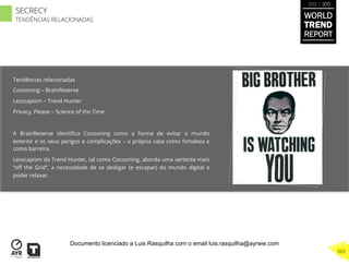 Tendências relacionadas
Cocooning – BrainReserve
Lesscapism – Trend Hunter
Privacy, Please – Science of the Time
A BrainReserve identiﬁca Cocooning como a forma de evitar o mundo
exterior e os seus perigos e complicações – a própria casa como fortaleza e
como barreira.
Lesscapism da Trend Hunter, tal como Cocooning, aborda uma vertente mais
“oﬀ the Grid”, a necessidade de se desligar (e escapar) do mundo digital e
poder relaxar.
WORLD
TREND
REPORT
2012 / 2013
360
SECRECY
TENDÊNCIAS RELACIONADAS
Documento licenciado a Luis Rasquilha com o email luis.rasquilha@ayrww.com
 