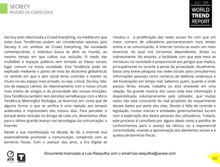 Secrecy está relacionada a Crowd Everything, na medida em que
estas duas Tendências podem ser consideradas opostas, pois
Secrecy é um antítese de Crowd Everything. Na sociedade
contemporânea, o indivíduo busca se abrir ao mundo, ao
mesmo tempo em que cultiva sua reclusão. O medo das
multidões e espaços públicos tem tornado as fobias sociais,
lugar comum na nossa sociedade. Esta Tendência pode ser
explicada mediante o ponto de vista da dicotomia global-local,
no sentido em que o ator social tenta controlar e manter os
rituais no seu espaço mais privado, ou seja, o local. Secrecy, fala-
nos de espaços calmos, do relacionamento com o nosso círculo
mais íntimo de amigos e da privacidade das nossas emoções.
Esta Tendência também tem estreitas semelhanças com a Micro
Tendência Meaningful Nostalgia, se levarmos em conta que de
alguma forma, o que se veriﬁca é uma rejeição aos tempos
acelerados e imprevisíveis dos nossos dias. Para perceber o
porquê desta reclusão no âmago de cada um, deveríamos olhar
para o último grande avanço nas tecnologias da comunicação: a
Internet.
Desde a sua manifestação na década de 60, a Internet visa
essencialmente promover a comunicação, rompendo com as
barreiras físicas. Com o avançar dos anos, a Era Digital se
instalou e a proliferação das redes sociais fez com que um
maior número de utilizadores permanecessem mais tempo
online e se comunicando. A Internet tornou-se assim um meio
essencial, do qual nos tornamos dependentes, direta ou
indiretamente. No entanto, a facilidade com que este meio se
introduziu na sociedade é proporcional aos perigos que implica,
principalmente no tocante à perda de privacidade. Atualmente,
basta uma breve pesquisa nas redes sociais para consultarmos
informações pessoais como números de telefone, endereços e
até localizações em tempo real. Sabemos quem, quando e onde
passou férias, estuda, trabalha ou está envolvido em uma
relação. Na grande maioria dos casos toda esta informação é
disponibilizada voluntariamente pelo utilizador, que muitas
vezes não está consciente do real propósito do requerimento
desses dados por parte dos sites. Devido à falta de controle e
legislação, muitas marcas e entidades governamentais lucram
com a exploração dos dados pessoais dos utilizadores. Todavia,
este processo é camuﬂado por alguns ideais como a partilha de
conhecimentos para o avanço da ciência, ou a exponencial
conectividade, visando a aproximação dos elementos sociais e a
quebra de barreiras físicas.
WORLD
TREND
REPORT
2012 / 2013
362
SECRECY
REVISÃO DE CONTEÚDOS
Documento licenciado a Luis Rasquilha com o email luis.rasquilha@ayrww.com
 