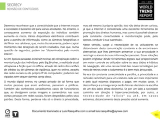Devemos reconhecer que a conectividade que a Internet trouxe
à sociedade é bastante útil para várias atividades. No entanto, o
consequente aumento da exposição do indivíduo também
aumenta os riscos. Vários dispositivos eletrônicos contribuem
para a partilha de informação, como as câmeras fotográﬁcas e
de ﬁlmar nos celulares, que, muito discretamente, podem captar
momentos não desejosos de serem revelados, mas que, numa
questão de segundos, podem ser “disseminados pelo mundo
inteiro”.
Se em épocas passadas existiram teorias de conspiração sobre a
monitorização dos indivíduos pelo Big Brother, a realidade atual
ultrapassa a ﬁcção quer no oﬄine, através do rastro dos cartões
de crédito ou de câmeras de vigilância, quer no online, através
das redes sociais ou do próprio IP do computador, podemos ser
vigiados sem sequer darmos conta disso.
O mundo digital entrou no campo privado de tal forma que
muitas pessoas que eram anônimas, passaram a públicas.
Também são conhecidos variadíssimos casos de funcionários
que, ao divulgarem certas imagens e comentários nas suas
contas pessoais em redes sociais, foram despedidos pelos seus
patrões. Desta forma, perde-se não só o direito à privacidade,
mas até mesmo à própria opinião. Isto não deixa de ser curioso,
já que a Internet é considerada uma excelente ferramenta de
promoção dos direitos humanos, mas como é possível observar
pela constante conectividade e monitorização pode, pelo
oposto, conduzir à sua supressão.
Neste sentido, surge a necessidade de os utilizadores se
distanciarem desta comunicação constante e de encontrarem
alternativas que lhes permitam preservar a sua privacidade e
restringir o acesso às suas informações pessoais. Essas soluções
podem englobar desde ferramentas digitais que proporcionam
um maior controle ao utilizador sobre os seus dados e hábitos
de navegação, até uma recusa total das novas tecnologias por
meio de retiros onde o isolamento é o bem mais procurado.
Na era da constante conectividade e partilha, a privacidade e a
reclusão caminham para um estatuto cada vez mais importante
e pelo qual estamos dispostos a pagar, em muitos casos. A
desconﬁança e a insegurança serão fatores decisivos na escolha
de um dos lados desta dicotomia. Se por um lado a sociedade
caminha em direção à hiperconectividade, por outro, a
n e c e s s i d a d e d e “ a l í v i o ” o u a t é , e m c a s o s
extremos, distanciamento desta pressão social aumenta.
WORLD
TREND
REPORT
2012 / 2013
363
SECRECY
REVISÃO DE CONTEÚDOS
Documento licenciado a Luis Rasquilha com o email luis.rasquilha@ayrww.com
 