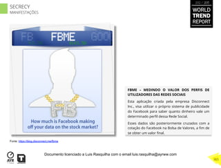 FBME – MEDINDO O VALOR DOS PERFIS DE
UTILIZADORES DAS REDES SOCIAIS
Esta aplicação criada pela empresa Disconnect
Inc., visa utilizar o próprio sistema de publicidade
do Facebook para saber quanto dinheiro vale um
determinado perﬁl dessa Rede Social.
Esses dados são posteriormente cruzados com a
cotação do Facebook na Bolsa de Valores, a ﬁm de
se obter um valor ﬁnal.
Fonte: https://blog.disconnect.me/fbme
WORLD
TREND
REPORT
2012 / 2013
365
SECRECY
MANIFESTAÇÕES
Documento licenciado a Luis Rasquilha com o email luis.rasquilha@ayrww.com
 