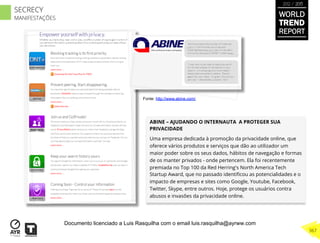 ABINE – AJUDANDO O INTERNAUTA A PROTEGER SUA
PRIVACIDADE
Uma empresa dedicada à promoção da privacidade online, que
oferece vários produtos e serviços que dão ao utilizador um
maior poder sobre os seus dados, hábitos de navegação e formas
de os manter privados - onde pertencem. Ela foi recentemente
premiada no Top 100 da Red Herring's North America Tech
Startup Award, que no passado identiﬁcou as potencialidades e o
impacto de empresas e sites como Google, Youtube, Facebook,
Twitter, Skype, entre outros. Hoje, protege os usuários contra
abusos e invasões da privacidade online.
Fonte: http://www.abine.com/
WORLD
TREND
REPORT
2012 / 2013
367
SECRECY
MANIFESTAÇÕES
Documento licenciado a Luis Rasquilha com o email luis.rasquilha@ayrww.com
 