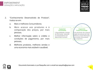 2.  “Conhecimento Desenvolvido de Produto”,
traduz-se em:
a.  Mais e melhores Consumidores;
b.  Mais acesso aos produtos e à
comparação dos preços, por mais
pessoas;
c.  Melhor informação sobre o crédito e
condições de pagamento, por mais
pessoas;
d.  Melhores produtos, melhores vendas e
uma economia mais estável e saudável.
WORLD
TREND
REPORT
2012 / 2013
EMPOWERMENT
DERIVAÇÕES E IMPLICAÇÕES
35
Documento licenciado a Luis Rasquilha com o email luis.rasquilha@ayrww.com
 