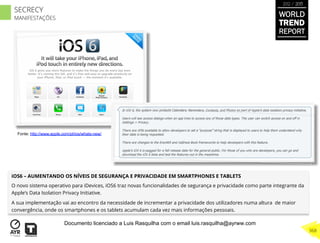iOS6 – AUMENTANDO OS NÍVEIS DE SEGURANÇA E PRIVACIDADE EM SMARTPHONES E TABLETS
O novo sistema operativo para iDevices, iOS6 traz novas funcionalidades de segurança e privacidade como parte integrante da
Apple’s Data Isolation Privacy Initiative.
A sua implementação vai ao encontro da necessidade de incrementar a privacidade dos utilizadores numa altura de maior
convergência, onde os smartphones e os tablets acumulam cada vez mais informações pessoais.
Fonte: http://www.apple.com/pt/ios/whats-new/
WORLD
TREND
REPORT
2012 / 2013
368
SECRECY
MANIFESTAÇÕES
Documento licenciado a Luis Rasquilha com o email luis.rasquilha@ayrww.com
 