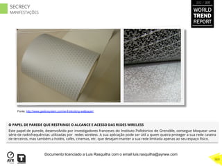 O PAPEL DE PAREDE QUE RESTRINGE O ALCANCE E ACESSO DAS REDES WIRELESS
Este papel de parede, desenvolvido por investigadores franceses do Instituto Politécnico de Grenoble, consegue bloquear uma
série de radiofrequências utilizadas por redes wireless. A sua aplicação pode ser útil a quem queira proteger a sua rede caseira
de terceiros, mas também a hotéis, cafés, cinemas, etc. que desejam manter a sua rede limitada apenas ao seu espaço físico.
Fonte: http://www.geekosystem.com/wi-fi-blocking-wallpaper/
WORLD
TREND
REPORT
2012 / 2013
369
SECRECY
MANIFESTAÇÕES
Documento licenciado a Luis Rasquilha com o email luis.rasquilha@ayrww.com
 