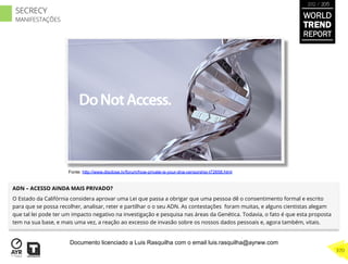 ADN – ACESSO AINDA MAIS PRIVADO?
O Estado da Califórnia considera aprovar uma Lei que passa a obrigar que uma pessoa dê o consentimento formal e escrito
para que se possa recolher, analisar, reter e partilhar o o seu ADN. As contestações foram muitas, e alguns cientistas alegam
que tal lei pode ter um impacto negativo na investigação e pesquisa nas áreas da Genética. Todavia, o fato é que esta proposta
tem na sua base, e mais uma vez, a reação ao excesso de invasão sobre os nossos dados pessoais e, agora também, vitais.
Fonte: http://www.disclose.tv/forum/how-private-is-your-dna-censorship-t72658.html
WORLD
TREND
REPORT
2012 / 2013
370
SECRECY
MANIFESTAÇÕES
Documento licenciado a Luis Rasquilha com o email luis.rasquilha@ayrww.com
 