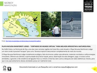 PLAYA NICUESA RAINFOREST LODGE – “CORTADOS DO MUNDO VIRTUAL” PARA MELHOR APROVEITAR A NATUREZA REAL
No Golfo Dulce, na Península de Osa, uma das mais remotas regiões da Costa Rica, está situado o Playa Nicuesa Rainforest Lodge:
um retiro onde é possível “escapar” para uma ﬂoresta tropical e desconectar completamente do resto do mundo.
O Playa Nicuesa Rainforest Lodge é totalmente ecológico, feito de árvores caídas naturalmente, materiais reciclados e utiliza energias
renováveis. Oferece aos clientes a oportunidade de praticar kayak, pesca, observação da vida selvagem, yoga, e muitas outras
atividades, e garante a não existência de ligações ﬁxas ou móveis à Internet, bem como o bloqueio de redes telefónicas móveis, para
que o seu aproveitamento destas atividades possa ser realmente total.
Fonte: http://www.nicuesalodge.com/about-playa-nicuesa/photo-gallery/
WORLD
TREND
REPORT
2012 / 2013
371
SECRECY
MANIFESTAÇÕES
Documento licenciado a Luis Rasquilha com o email luis.rasquilha@ayrww.com
 