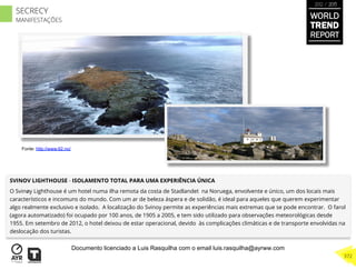 SVINOV LIGHTHOUSE - ISOLAMENTO TOTAL PARA UMA EXPERIÊNCIA ÚNICA
O Svinøy Lighthouse é um hotel numa ilha remota da costa de Stadlandet na Noruega, envolvente e único, um dos locais mais
característicos e incomuns do mundo. Com um ar de beleza áspera e de solidão, é ideal para aqueles que querem experimentar
algo realmente exclusivo e isolado. A localização do Svinoy permite as experiências mais extremas que se pode encontrar. O farol
(agora automatizado) foi ocupado por 100 anos, de 1905 a 2005, e tem sido utilizado para observações meteorológicas desde
1955. Em setembro de 2012, o hotel deixou de estar operacional, devido às complicações climáticas e de transporte envolvidas na
deslocação dos turistas.
Fonte: http://www.62.no/
WORLD
TREND
REPORT
2012 / 2013
372
SECRECY
MANIFESTAÇÕES
Documento licenciado a Luis Rasquilha com o email luis.rasquilha@ayrww.com
 