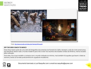 OFF THE GRID E BACK TO BASICS
Estas fotos fazem parte de uma série de fotograﬁas documentais do francês Eric Valli e retratam a vida de norte-americanos,
que decidiram deixar todo o mundo moderno para trás e viver nos recantos dos Estados Unidos da América, menos tocados
pela civilização.
Entre eles, há os que mantêm o contacto com o mundo civilizado ao mínimo, mas também há aqueles que levam o ideal ao
extremo, tendo se tornado praticamente em caçadores-recoletores.
Fonte: http://www.ericvalli.com/index.php?/stories/off-the-grid/
WORLD
TREND
REPORT
2012 / 2013
373
SECRECY
MANIFESTAÇÕES
Documento licenciado a Luis Rasquilha com o email luis.rasquilha@ayrww.com
 