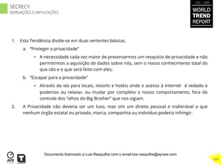 1.  Esta Tendência divide-se em duas vertentes básicas.
a.  “Proteger a privacidade”
•  A necessidade cada vez maior de preservarmos um resquício de privacidade e não
permitirmos a aquisição de dados sobre nós, sem o nosso conhecimento total do
que são e o que será feito com eles;
b.  “Escapar para a privacidade”
•  Através da ida para locais, resorts e hotéis onde o acesso à Internet é vedado e
podemos ou relaxar, ou mudar por completo o nosso comportamento, fora do
controle dos “olhos do Big Brother” que nos vigiam.
2.  A Privacidade não deveria ser um luxo, mas sim um direito pessoal e inalienável a que
nenhum órgão estatal ou privado, marca, companhia ou indivíduo poderia infringir.
WORLD
TREND
REPORT
2012 / 2013
374
SECRECY
DERIVAÇÕES E IMPLICAÇÕES
Documento licenciado a Luis Rasquilha com o email luis.rasquilha@ayrww.com
 