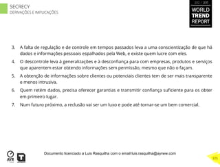 3.  A falta de regulação e de controle em tempos passados leva a uma conscientização de que há
dados e informações pessoais espalhados pela Web, e existe quem lucre com eles.
4.  O descontrole leva à generalizações e à desconﬁança para com empresas, produtos e serviços
que aparentem estar obtendo informações sem permissão, mesmo que não o façam.
5.  A obtenção de informações sobre clientes ou potenciais clientes tem de ser mais transparente
e menos intrusiva.
6.  Quem retém dados, precisa oferecer garantias e transmitir conﬁança suﬁciente para os obter
em primeiro lugar.
7.  Num futuro próximo, a reclusão vai ser um luxo e pode até tornar-se um bem comercial.
WORLD
TREND
REPORT
2012 / 2013
375
SECRECY
DERIVAÇÕES E IMPLICAÇÕES
Documento licenciado a Luis Rasquilha com o email luis.rasquilha@ayrww.com
 