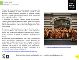 A história da Humanidade sempre teve grandes centros culturais,
políticos, econômicos e socias. Atualmente, devido à crise
econômica e social presente nos países do Ocidente, o poder
econômico e social está se movendo para os países emergentes
como Angola, Brasil, China e Índia.
O movimento das “capitais” culturais, politicas e econômicas,
relaciona-se com o poder e a inﬂuência que esses continentes ou
países têm na cultura e na economia global. Esse poder
inﬂuencia fortemente as culturas dos restantes países nas mais
diversas áreas.
O processo de globalização contribui para alterações político-
sociais e econômicas. Este processo ajudou a eliminar fronteiras
sociais, mas sobretudo de mercados. Como resultado, observa-
se um incremento no volume de transações comerciais entre
países.
As diversas economias emergentes, bem como a formação de
blocos econômicos, impulsionam a rápida expansão de
empresas e um boom de investimentos estrangeiros que têm
efeitos múltiplos. Somados a estes fatores, ﬂuxos migratórios
crescentes dão origem a um ambiente mais heterogêneo,
exigindo o desenvolvimento de novas habilidades e a
necessidade de convivência multicultural.
(in: http://www.aedb.br/seget artigos071452_ARTIGO_PILOTOS_SEGET.pdf)
Fonte: http://kayrosblog.ru/post156154036#.UH67x8XA_aw
WORLD
TREND
REPORT
2012 / 2013
380
EMERGENT
REVISÃO DE CONTEÚDOS
Documento licenciado a Luis Rasquilha com o email luis.rasquilha@ayrww.com
 