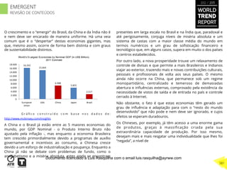 O crescimento e o “emergir” do Brasil, da China e da Índia não é
e nem deve ser encarado de maneira uniforme. Há uma veia
comum que é o “despertar” destas economias gigantes, mas
que, mesmo assim, ocorre de forma bem distinta e com graus
de sustentabilidade distintos.
G r á ﬁ c o c o n s t r u í d o c o m b a s e n o s d a d o s d e :
http://www.mckinsey.com/insights
A China e o Brasil já estão entre as 5 maiores economias do
mundo, por GDP Nominal - o Produto Interno Bruto não
ajustado pela inﬂação -, mas enquanto a economia Brasileira
tem crescido primordialmente devido a programas de auxílio
governamental e incentivos ao consumo, a Chinesa cresce
devido a um esforço de industrialização e poupança. Enquanto a
China já não se debate com problemas de fundo, como o
analfabetismo e a miséria absoluta, estes ainda se encontram
presentes em larga escala no Brasil e na Índia que, paradoxal e
até perigosamente, conjuga níveis de miséria absoluta e um
sistema de castas com a maior classe média do mundo em
termos numéricos e um grau de soﬁsticação ﬁnanceiro e
tecnológico que, em alguns casos, supera em muito o dos países
e centros estabelecidos.
Por outro lado, a nova prosperidade trouxe um relaxamento de
controle de divisas e que permite a mais Brasileiros e Indianos
viajar ao exterior, trazendo mais e novas contribuições culturais,
pessoais e proﬁssionais de volta aos seus países. O mesmo
ainda não ocorre na China, que permanece sob um regime
monopartidário, centralizado e temeroso de demasiadas
abertura e inﬂuências externas, comprovado pela existência da
necessidade de vistos de saída e de entrada no país e controle
cerrado à Internet.
Não obstante, o fato é que estas economias têm gerado um
grau de inﬂuência e adaptação para com o “resto do mundo
desenvolvido” que não pode e nem deve ser ignorado, e cujos
efeitos se esperam duradouros.
Os Chineses, por exemplo, já têm acesso a uma enorme gama
de produtos, graças à massiﬁcação criada pela sua
extraordinária capacidade de produção. Por isso mesmo,
desejam mais e mais resgatar uma individualidade que lhes foi
“negada”, a nível de
16.242
15.064
6.988
5.855
2.517
0
2.000
4.000
6.000
8.000
10.000
12.000
14.000
16.000
18.000
European	
  
Union
USA China Japan Brazil
World's 5 Largest Economies by Nominal GDP (in US$ Billion)-
2011 Estimate
WORLD
TREND
REPORT
2012 / 2013
381
EMERGENT
REVISÃO DE CONTEÚDOS
Documento licenciado a Luis Rasquilha com o email luis.rasquilha@ayrww.com
 