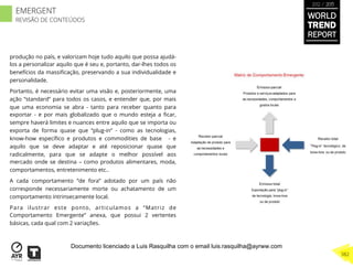 produção no país, e valorizam hoje tudo aquilo que possa ajudá-
los a personalizar aquilo que é seu e, portanto, dar-lhes todos os
benefícios da massiﬁcação, preservando a sua individualidade e
personalidade.
Portanto, é necessário evitar uma visão e, posteriormente, uma
ação “standard” para todos os casos, e entender que, por mais
que uma economia se abra - tanto para receber quanto para
exportar - e por mais globalizado que o mundo esteja a ﬁcar,
sempre haverá limites e nuances entre aquilo que se importa ou
exporta de forma quase que “plug-in” - como as tecnologias,
know-how especíﬁco e produtos e commodities de base - e
aquilo que se deve adaptar e até reposicionar quase que
radicalmente, para que se adapte o melhor possível aos
mercado onde se destina – como produtos alimentares, moda,
comportamentos, entretenimento etc..
A cada comportamento “de fora” adotado por um país não
corresponde necessariamente morte ou achatamento de um
comportamento intrinsecamente local.
Para ilustrar este ponto, articulamos a “Matriz de
Comportamento Emergente” anexa, que possui 2 vertentes
básicas, cada qual com 2 variações.
WORLD
TREND
REPORT
2012 / 2013
382
EMERGENT
REVISÃO DE CONTEÚDOS
Documento licenciado a Luis Rasquilha com o email luis.rasquilha@ayrww.com
 