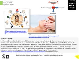 Recetor totalRecetor parcial
Emissor parcial
Emissor total
MEDICINA CHINESA
A Medicina Chinesa é o método de saúde básico na maior parte do mundo Oriental e já alcança uma importância extrema em
muitos países Ocidentais. Países como a Austrália, Reino Unido, França, Alemanha e EUA há muito usam a Medicina Chinesa, de
forma legalizada e aceite pela comunidade médica. A Medicina Chinesa teve um rápido crescimento por todo o continente Europeu,
graças ao crescente intercâmbio cultural e à vontade de recuperar métodos terapêuticos naturais. De acordo com estudos
realizados, existem atualmente em toda a Europa mais de 300 mil clínicas de Medicina Chinesa, sendo que, na maioria dos países
europeus, estes tratamentos possuem coparticipação do Estado e pelos seguros de saúde (fonte:
www.clinicaspedrochoy.com/index.php?option=com_content&view=arti cle&id=59&Itemid=68 (consultado a 10-07-2012).
Fonte:
http://www.jianwu858.com/web/viewarticle.asp?u
serid=311640&lanmuid=6427175&contentID=2475
557
Fonte:
http://www.clinicaspedrochoy.com/index.php?option=com_content&vi
ew=category&layout=blog&id=111&Itemid=152
WORLD
TREND
REPORT
2012 / 2013
384
EMERGENT
MANIFESTAÇÕES
Documento licenciado a Luis Rasquilha com o email luis.rasquilha@ayrww.com
 