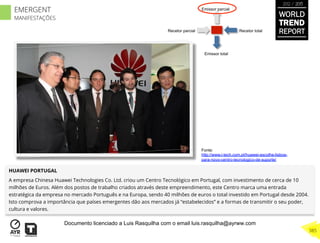 Recetor totalRecetor parcial
Emissor parcial
Emissor total
HUAWEI PORTUGAL
A empresa Chinesa Huawei Technologies Co. Ltd. criou um Centro Tecnológico em Portugal, com investimento de cerca de 10
milhões de Euros. Além dos postos de trabalho criados através deste empreendimento, este Centro marca uma entrada
estratégica da empresa no mercado Português e na Europa, sendo 40 milhões de euros o total investido em Portugal desde 2004.
Isto comprova a importância que países emergentes dão aos mercados já “estabelecidos” e a formas de transmitir o seu poder,
cultura e valores.
Fonte:
http://www.i-tech.com.pt/huawei-escolhe-lisboa-
para-novo-centro-tecnologico-de-suporte/
WORLD
TREND
REPORT
2012 / 2013
385
EMERGENT
MANIFESTAÇÕES
Documento licenciado a Luis Rasquilha com o email luis.rasquilha@ayrww.com
 