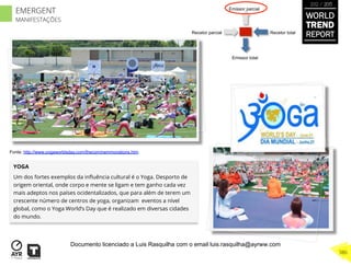Recetor totalRecetor parcial
Emissor parcial
Emissor total
YOGA
Um dos fortes exemplos da inﬂuência cultural é o Yoga. Desporto de
origem oriental, onde corpo e mente se ligam e tem ganho cada vez
mais adeptos nos países ocidentalizados, que para além de terem um
crescente número de centros de yoga, organizam eventos a nível
global, como o Yoga World’s Day que é realizado em diversas cidades
do mundo.
Fonte: http://www.yogaworldsday.com/thecommemmorations.htm
WORLD
TREND
REPORT
2012 / 2013
386
EMERGENT
MANIFESTAÇÕES
Documento licenciado a Luis Rasquilha com o email luis.rasquilha@ayrww.com
 