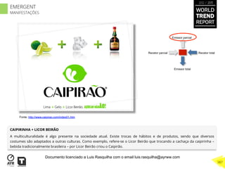 Recetor totalRecetor parcial
Emissor parcial
Emissor total
CAIPIRINHA + LICOR BEIRÃO
A multiculturalidade é algo presente na sociedade atual. Existe trocas de hábitos e de produtos, sendo que diversos
costumes são adaptados a outras culturas. Como exemplo, refere-se o Licor Beirão que trocando a cachaça da caipirinha –
bebida tradicionalmente brasileira – por Licor Beirão criou o Caipirão.
Fonte: http://www.caipirao.com/index01.htm
WORLD
TREND
REPORT
2012 / 2013
387
EMERGENT
MANIFESTAÇÕES
Documento licenciado a Luis Rasquilha com o email luis.rasquilha@ayrww.com
 
