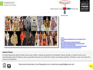 Recetor totalRecetor parcial
Emissor parcial
Emissor total
MODA ÉTNICA
A moda representa determinada cultura que reﬂete o estado de espírito da sociedade. Nesse sentido, a moda se torna uma
manifestação desta Tendência, pois as grandes semanas da moda têm sempre associados padrões, símbolos, cores e formatos de
culturas emergentes.
Fonte:
http://www.mulherbeleza.com.br/roupas/mo da-
etnica/
http://eleanorrosevintage.blogspot.pt/
http://www.hiddengarments.cn/index.php/tag/
alexander-mcqueen/page/2/
http://sejamoschiques.blogspot.pt/2012/04/moda-
tambem-e-cultura-abuse-do-estilo.html
WORLD
TREND
REPORT
2012 / 2013
388
EMERGENT
MANIFESTAÇÕES
Documento licenciado a Luis Rasquilha com o email luis.rasquilha@ayrww.com
 