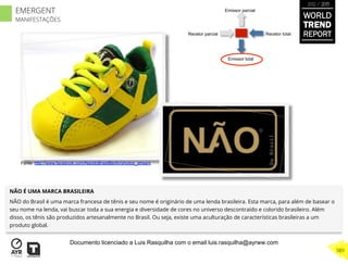 Recetor totalRecetor parcial
Emissor parcial
Emissor total
NÃO É UMA MARCA BRASILEIRA
NÃO do Brasil é uma marca francesa de tênis e seu nome é originário de uma lenda brasileira. Esta marca, para além de basear o
seu nome na lenda, vai buscar toda a sua energia e diversidade de cores no universo descontraído e colorido brasileiro. Além
disso, os tênis são produzidos artesanalmente no Brasil. Ou seja, existe uma aculturação de características brasileiras a um
produto global.
Fonte: http://www.facebook.com/NaodoBrasilBerlin/photos_stream
WORLD
TREND
REPORT
2012 / 2013
389
EMERGENT
MANIFESTAÇÕES
Documento licenciado a Luis Rasquilha com o email luis.rasquilha@ayrww.com
 
