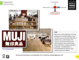 MUJI
Muji é uma marca Japonesa com forte
presença no mercado asiático e que
nos últimos anos tem estendido para o
ocidente a sua rede de lojas. Esta
marca é um emissor total de uma
cultura asiática, com a qual muitas
vezes não temos contato, prezando a
qualidade, a simplicidade e a
funcionalidade dos objetos e dos
materiais que nos rodeiam.
Recetor totalRecetor parcial
Emissor parcial
Emissor total
Fonte: http://www.muji.eu/
WORLD
TREND
REPORT
2012 / 2013
390
EMERGENT
MANIFESTAÇÕES
Documento licenciado a Luis Rasquilha com o email luis.rasquilha@ayrww.com
 