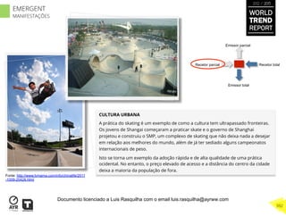 CULTURA URBANA
A prática do skating é um exemplo de como a cultura tem ultrapassado fronteiras.
Os jovens de Shangai começaram a praticar skate e o governo de Shanghai
projetou e construiu o SMP, um complexo de skating que não deixa nada a desejar
em relação aos melhores do mundo, além de já ter sediado alguns campeonatos
internacionais de peso.
Isto se torna um exemplo da adoção rápida e de alta qualidade de uma prática
ocidental. No entanto, o preço elevado de acesso e a distância do centro da cidade
deixa a maioria da população de fora.
Recetor totalRecetor parcial
Emissor parcial
Emissor total
Fonte: http://www.lvmama.com/info/chinalife/2011
-1009-25428.html
WORLD
TREND
REPORT
2012 / 2013
392
EMERGENT
MANIFESTAÇÕES
Documento licenciado a Luis Rasquilha com o email luis.rasquilha@ayrww.com
 