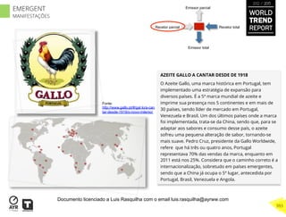 AZEITE GALLO A CANTAR DESDE DE 1918
O Azeite Gallo, uma marca histórica em Portugal, tem
implementado uma estratégia de expansão para
diversos países. É a 5ª marca mundial de azeite e
imprime sua presença nos 5 continentes e em mais de
30 países, sendo líder de mercado em Portugal,
Venezuela e Brasil. Um dos últimos países onde a marca
foi implementada, trata-se da China, sendo que, para se
adaptar aos sabores e consumo desse país, o azeite
sofreu uma pequena alteração de sabor, tornando-se
mais suave. Pedro Cruz, presidente da Gallo Worldwide,
refere que há três ou quatro anos, Portugal
representava 70% das vendas da marca, enquanto em
2011 está nos 25%. Considera que o caminho correto é a
internacionalização, sobretudo em países emergentes,
sendo que a China já ocupa o 5º lugar, antecedida por
Portugal, Brasil, Venezuela e Angola.
Recetor totalRecetor parcial
Emissor parcial
Emissor total
Fonte:
http://www.gallo.pt/#/gal lo/a-can
tar-desde-1919/o-novo-milenio/
WORLD
TREND
REPORT
2012 / 2013
393
EMERGENT
MANIFESTAÇÕES
Documento licenciado a Luis Rasquilha com o email luis.rasquilha@ayrww.com
 