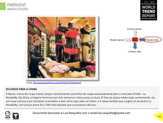 Recetor totalRecetor parcial
Emissor parcial
Emissor total
ECLUSIVO PARA A CHINA
A Wacol, marca de roupa íntima, lançou recentemente uma linha de roupa exclusivamente para o mercado Chinês – La
Rosabelle. Na China, a lingerie feminina tem dois extremos: baixo preço ou luxo. O fato da classe média estar aumentando, faz
com que a procura por produtos orientados a este nicho seja cada vez maior, e é nesse sentido que surgem os produtos La
Rosabelle, com preços entre 50 a 70% mais baratos que os produtos de luxo.
Fonte: http://www.japantimes.co.jp/text/nb20120705a2.html
WORLD
TREND
REPORT
2012 / 2013
395
EMERGENT
MANIFESTAÇÕES
Documento licenciado a Luis Rasquilha com o email luis.rasquilha@ayrww.com
 