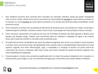 1.  Esta Tendência encontra duas variantes bem marcadas nos exemplos referidos, sendo que países emergentes
como a China, a Índia, o Brasil, entre outros, encontram-se numa posição de emissão de novos valores, produtos, e/
ou serviços, ou como recetores de novos valores, produtos, e/ ou serviços por parte dos países consolidados a nível
econômico-social.
2.  Como emissores, transitam da sua posição de fabricantes de produtos para uma posição de criação, construção e
implementação de símbolos, conceitos e valores. Assim como, na produção de novos produtos, marcas e serviços.
3.  Como recetores, representam um potencial de cerca de 70 trilhões de Dólares até 2020 segundo a Nielsen, para
aqueles que desejam atingir. Todavia, este crescimento deve ser cauteloso e adaptado às regras e aos valores
locais, pois é essencial conhecer o mercado onde se pretende atuar.
4.  O surgimento de novos competidores por parte dos países emergentes, bem como a sua receção a novos produtos
e serviços, torna a economia ainda mais globalizada. Este contexto coloca a competitividade empresarial num nível
superior, exigindo uma maior diferenciação. Logo, a criatividade e a inovação se tornam um ponto central de
crescimento de marcas e empresas. Além disso, existe uma maior mutação do estado econômico exigindo uma
maior ﬂexibilidade de adaptação.
5.  É essencial gerar e manter uma convivência equilibrada entre “as raízes” dos países emergentes com o inovador e o
revolucionário, para integrar e criar um sentimento de segurança, construindo assim bases sólidas e conﬁáveis.
WORLD
TREND
REPORT
2012 / 2013
396
EMERGENT
DERIVAÇÕES E IMPLICAÇÕES
Documento licenciado a Luis Rasquilha com o email luis.rasquilha@ayrww.com
 