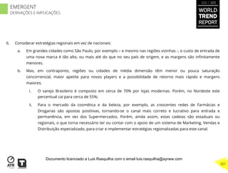 6.  Considerar estratégias regionais em vez de nacionais:
a.  Em grandes cidades como São Paulo, por exemplo – e mesmo nas regiões vizinhas -, o custo de entrada de
uma nova marca é tão alto, ou mais até do que no seu país de origem, e as margens são inﬁnitamente
menores.
b.  Mas, em contraponto, regiões ou cidades de média dimensão têm menor ou pouca saturação
concorrencial, maior apetite para novos players e a possibilidade de retorno mais rápido e margens
maiores.
i.  O varejo Brasileiro é composto em cerca de 70% por lojas modernas. Porém, no Nordeste este
percentual cai para cerca de 55%;
ii.  Para o mercado da cosmética e da beleza, por exemplo, as crescentes redes de Farmácias e
Drogarias são apostas positiivas, tornando-se o canal mais correto e lucrativo para entrada e
permanência, em vez dos Supermercados. Porém, ainda assim, estas cadeias são estaduais ou
regionais, o que torna necessário ter ou contar com o apoio de um sistema de Marketing, Vendas e
Distribuição especializado, para criar e implementar estratégias regionalizadas para este canal.
WORLD
TREND
REPORT
2012 / 2013
397
EMERGENT
DERIVAÇÕES E IMPLICAÇÕES
Documento licenciado a Luis Rasquilha com o email luis.rasquilha@ayrww.com
 