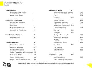 WORLDTRENDREPORT
ÍNDICE
2
Apresentação 3
Trends Research Center 4
World Trend Report 5
Estudos de Tendências 6
Estudos de Tendências 7
Conceitos 8
Mapa de Tendências 10
Glossário de Tendências 11
Tendência Fundacional 13
Empowerment 14
Tendências Macro 36
Relaxed and Spiritual 37
Identities Narrated 62
The Beautiful People 86
Global Connection & Convergence 112
EcoSustainability 138
Riding the Recession 162
Anger, Distrust and Revolution 188
Tendências Micro 211
Bottom of the Social Pyramid 212
C2C 234
Coolpon 259
Excess Therapy 276
Experience Economy 291
Meaningful Compassion 314
Crowd Everything 338
Secrecy 358
Emergent 376
Design = Wow Good? 403
Meaningful Nostalgia 427
Wellthy 449
Female Up & Rising 468
Neo Male 489
Live the City 511
Urban Nomads 533
Informação Legal 559
NDA | Disclaimer 560
Ficha Técnica | Contactos 561
Documento licenciado a Luis Rasquilha com o email luis.rasquilha@ayrww.com
 