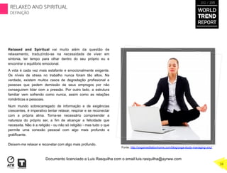 Relaxed and Spiritual vai muito além da questão de
relaxamento, traduzindo-se na necessidade de viver em
sintonia, ter tempo para olhar dentro do seu próprio eu e
encontrar o equilíbrio emocional.
A vida é cada vez mais estafante e emocionalmente exigente.
Os níveis de stress no trabalho nunca foram tão altos. Na
verdade, existem muitos casos de degradação profissional e
pessoas que pedem demissão de seus empregos por não
conseguirem lidar com a pressão. Por outro lado, a estrutura
familiar vem sofrendo como nunca, assim como as relações
românticas e pessoais.
Num mundo sobrecarregado de informação e de exigências
crescentes, é imperativo tentar relaxar, respirar e se reconectar
com a própria alma. Torna-se necessário compreender a
natureza do próprio ser, a fim de alcançar a felicidade que
necessita. Não é a religião - ou não só religião - mas tudo o que
permite uma conexão pessoal com algo mais profundo e
gratificante.
Deixem-me relaxar e reconetar com algo mais profundo.
Fonte: http://yogameditationhome.com/blog/yoga-study-managing-you/
WORLD
TREND
REPORT
2012 / 2013
RELAXED AND SPIRITUAL
DEFINIÇÃO
38
Documento licenciado a Luis Rasquilha com o email luis.rasquilha@ayrww.com
 