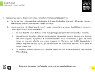 7.  Assegurar a presença de conhecimento e aconselhamento locais a todos os níveis:
a.  Na China a forte regionalização e multiplicidade de línguas é indicadora de grandes diferenças culturais e
de hábitos de consumo, mesmo entre cidades próximas;
b.  Isto compromete estratégias “guarda-chuva” e exige conhecimento profundo dos hábitos de consumo e
canais de distribuição em cada uma delas:
i.  Há mais de 3.000 canais de TV na China, mas apenas poucos deles oferecem cobertura nacional ;
ii.  Guangzhou and Shenzhen estão na mesma província e a apenas 2 horas de distância uma da outra.
Mas em Guangzhou a população é predominantemente local, fala Cantonês, e gosta de passar
tempo em casa, com a família e os amigos, enquanto em Shenzhen, mais de 80% da população é
feita de migrantes de todo o país, que se comunicam em Mandarim e passam a maior parte do
tempo fora de casa;
iii.  Em Shanghai, 58% dos consumidores compram roupas em lojas de departamentos, contra apenas
27% em Beijing.
WORLD
TREND
REPORT
2012 / 2013
398
EMERGENT
DERIVAÇÕES E IMPLICAÇÕES
Documento licenciado a Luis Rasquilha com o email luis.rasquilha@ayrww.com
 
