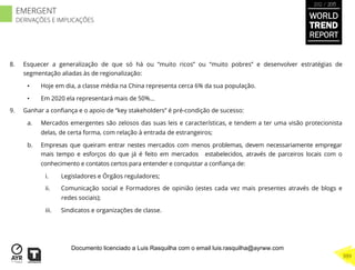 8.  Esquecer a generalização de que só há ou “muito ricos” ou “muito pobres” e desenvolver estratégias de
segmentação aliadas às de regionalização:
•  Hoje em dia, a classe média na China representa cerca 6% da sua população.
•  Em 2020 ela representará mais de 50%...
9.  Ganhar a conﬁança e o apoio de “key stakeholders” é pré-condição de sucesso:
a.  Mercados emergentes são zelosos das suas leis e características, e tendem a ter uma visão protecionista
delas, de certa forma, com relação à entrada de estrangeiros;
b.  Empresas que queiram entrar nestes mercados com menos problemas, devem necessariamente empregar
mais tempo e esforços do que já é feito em mercados estabelecidos, através de parceiros locais com o
conhecimento e contatos certos para entender e conquistar a conﬁança de:
i.  Legisladores e Órgãos reguladores;
ii.  Comunicação social e Formadores de opinião (estes cada vez mais presentes através de blogs e
redes sociais);
iii.  Sindicatos e organizações de classe.
WORLD
TREND
REPORT
2012 / 2013
399
EMERGENT
DERIVAÇÕES E IMPLICAÇÕES
Documento licenciado a Luis Rasquilha com o email luis.rasquilha@ayrww.com
 
