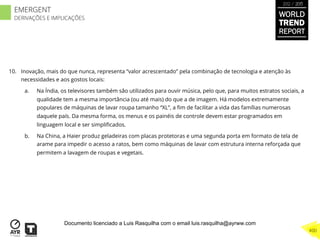 10.  Inovação, mais do que nunca, representa “valor acrescentado” pela combinação de tecnologia e atenção às
necessidades e aos gostos locais:
a.  Na Índia, os televisores também são utilizados para ouvir música, pelo que, para muitos estratos sociais, a
qualidade tem a mesma importância (ou até mais) do que a de imagem. Há modelos extremamente
populares de máquinas de lavar roupa tamanho “XL”, a ﬁm de facilitar a vida das famílias numerosas
daquele país. Da mesma forma, os menus e os painéis de controle devem estar programados em
linguagem local e ser simpliﬁcados.
b.  Na China, a Haier produz geladeiras com placas protetoras e uma segunda porta em formato de tela de
arame para impedir o acesso a ratos, bem como máquinas de lavar com estrutura interna reforçada que
permitem a lavagem de roupas e vegetais.
WORLD
TREND
REPORT
2012 / 2013
400
EMERGENT
DERIVAÇÕES E IMPLICAÇÕES
Documento licenciado a Luis Rasquilha com o email luis.rasquilha@ayrww.com
 