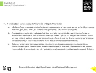 11.  A construção de Marcas passa pela “Referência” e não pela “Deferência”:
a.  Não basta “levar a marca para outros locais”, por mais aspiracional e aprovada que ela tenha sido em outros
mercados, pois, desta forma, ela somente terá apelo junto a uma minoria privilegiada;
b.  A novas classes médias são recetivas ao branding bem feito, mas devido à crescente concorrência e ao
aparecimento de inúmeras ofertas concomitantes, que tentam capturar sua atenção, elas tendem a manter
um nível inicial de lealdade baixo e, por conseguinte, o esforço de inserção de uma marca no seu “shopping-
list” de consideração será necessariamente maior do que em mercados mais maduros;
c.  Os jovens tendem a ser os mais avisados e aﬂuentes no seio destas novas classes médias, sendo que
opinião dos seus pares conta muito no processo de consideração e decisão. Os testemunhais e o papel da
recomendação desempenhado nas redes sociais têm uma importância crucial para as tomadas de decisões.
WORLD
TREND
REPORT
2012 / 2013
401
EMERGENT
DERIVAÇÕES E IMPLICAÇÕES
Documento licenciado a Luis Rasquilha com o email luis.rasquilha@ayrww.com
 
