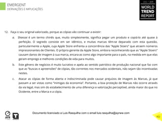 12.  Faça o seu original valorizado, porque as cópias vão continuar a existir:
a.  Shanzai é um termo chinês que, muito simplesmente, signiﬁca pegar um produto e copiá-lo até quase à
perfeição. O segredo consiste em ser idêntico, e muitas marcas têm-se deparado com esta questão,
particularmente a Apple, cuja Apple Store enfrenta a concorrência das “Apple Stoers” que atraem números
impressionantes de Clientes. O próprio gerente da Apple Store, embora reconhecendo que as “Apple Stoers”
causam danos de imagem à sua marca, encara-as como algo importante para o país, na medida em que elas
geram emprego e melhores condições de vida para muitos.
b.  Este gênero de negócios é muito lucrativo e apela ao sentido patriótico de produção nacional que faz com
que as “buscas e apreensões” de cópias, tão correntes nos mercados ocidentais, não sejam tão incentivadas
nestes.
c.  Atacar as cópias de forma aberta e indiscriminada pode causar prejuízos de imagem às Marcas, já que
passam a ser vistas como “inimigas da economia”. Portanto, a boa proteção de Marcas não ocorre através
da via legal, mas sim do estabelecimento de uma diferença e valorização perceptível, ainda maior do que no
Ocidente, entre a Marca e a cópia.
WORLD
TREND
REPORT
2012 / 2013
402
EMERGENT
DERIVAÇÕES E IMPLICAÇÕES
Documento licenciado a Luis Rasquilha com o email luis.rasquilha@ayrww.com
 