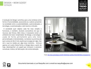 A evolução do Design caminhou para uma simbiose entre
forma e funcionalidade, associando-se a valores presentes
na sociedade como a sustentabilidade, a personalização, a
tecnologia, a automatização, e até mesmo a inclusão.
A sociedade quer objetos cada fez mais simples e
funcionais, e também, duráveis (consciência de que os
recursos são ﬁnitos). Além disso, é necessário existir um
ambiente de maior simplicidade. No Design, a tecnologia é
usada de forma permamente para uma maior
personalização e interatividade, e se baseia na premissa de
que o preço já não é mais aquilo que se paga por algo, mas
sim o que se recebe por algo (caso contrário, torna-se
apenas um custo). Desta forma, o Design deve, a partir de
hoje, desempenhar um papel que incorpore o processo
conceitual, criativo, de fabricação e de comercialização.
Fonte: http://www.yankodesign.com/2011/02/03/look-carefully-it%E2%80%99s-a-transparent-tv/
WORLD
TREND
REPORT
2012 / 2013
404
DESIGN = WOW GOOD?
DEFINIÇÃO
Documento licenciado a Luis Rasquilha com o email luis.rasquilha@ayrww.com
 