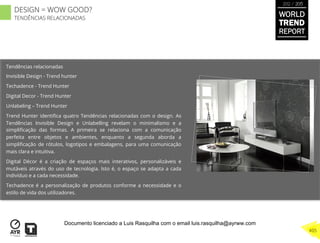 Tendências relacionadas
Invisible Design - Trend hunter
Techadence - Trend Hunter
Digital Decor - Trend Hunter
Unlabeling – Trend Hunter
Trend Hunter identiﬁca quatro Tendências relacionadas com o design. As
Tendências Invisible Design e Unlabelling revelam o minimalismo e a
simpliﬁcação das formas. A primeira se relaciona com a comunicação
perfeita entre objetos e ambientes, enquanto a segunda aborda a
simpliﬁcação de rótulos, logotipos e embalagens, para uma comunicação
mais clara e intuitiva.
Digital Décor é a criação de espaços mais interativos, personalizáveis e
mutáveis através do uso de tecnologia. Isto é, o espaço se adapta a cada
indivíduo e a cada necessidade.
Techadence é a personalização de produtos conforme a necessidade e o
estilo de vida dos utilizadores.
WORLD
TREND
REPORT
2012 / 2013
405
DESIGN = WOW GOOD?
TENDÊNCIAS RELACIONADAS
Documento licenciado a Luis Rasquilha com o email luis.rasquilha@ayrww.com
 