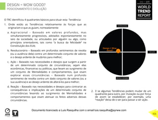 O TRC identiﬁcou 4 quadrantes básicos para situar esta Tendência:
1.  Onde estão as Tendências relativamente às forças que as
originaram e que as guiam, nomeadamente:
a.  Aspiracional - Baseado em valores profundos, mas
simultaneamente progressivos, adotados espontaneamente no
seio da sociedade, ou articulados por alguém ou algo, como
princípios orientadores, tais como “a busca da felicidade” na
Constituição dos EUA;
b.  Revolucionário – Baseado em profundos sentimentos de revolta
(ou a ausência dela) contra um determinado conjunto de valores
e o desejo ardente de mudá-los para melhor;
c.  Ação – Baseado nas necessidades e desejos que surgem a partir
de um determinado conjunto de circunstâncias, sejam elas
econômicas, ﬁnanceiras ou políticas, que levam ao surgimento de
um conjunto de Mentalidades e comportamentos, que visam
explorar essas circunstâncias – Baseado num profundo
sentimento de revolta contra um dado conjunto de valores (ou a
sua ausência) e ao desejo ardente de alterá-los para melhor;
d.  Reação – Baseado nas necessidades e desejos para contrariar as
consequências e implicações de um determinado conjunto de
circunstâncias levando ao surgimento de Mentalidades e
comportamentos que visam atenuar os feitos adversos dessas
circunstâncias.
2.  E se algumas Tendências podem mudar de um
quadrante para outro, por mutação ou por força
de assim se estabelecer; por exemplo, uma
“reação” deixa de o ser para passar a ser ação.
Design = Wow
Good?
WORLD
TREND
REPORT
2012 / 2013
406
DESIGN = WOW GOOD?
POSICIONAMENTO E EVOLUÇÃO
Documento licenciado a Luis Rasquilha com o email luis.rasquilha@ayrww.com
 